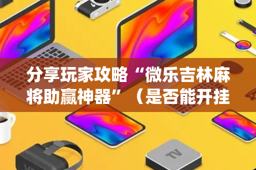 分享玩家攻略“微乐吉林麻将助赢神器”（是否能开挂)
