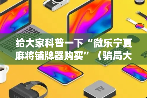给大家科普一下“微乐宁夏麻将铺牌器购买”（骗局大揭秘)