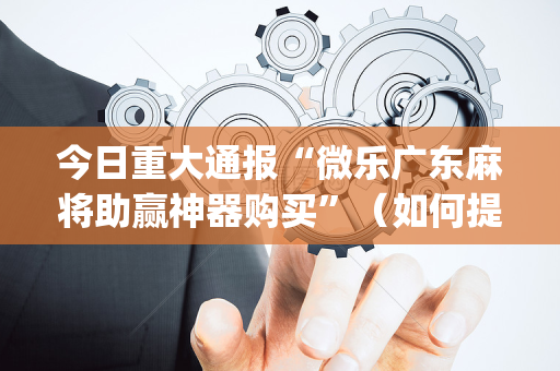 今日重大通报“微乐广东麻将助赢神器购买”（如何提高胜率)