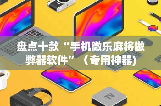 盘点十款“手机微乐麻将做弊器软件”（专用神器)