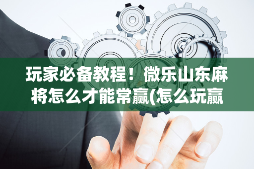 玩家必备教程！微乐山东麻将怎么才能常赢(怎么玩赢几率大)