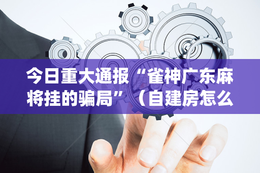 今日重大通报“雀神广东麻将挂的骗局”（自建房怎么拿好牌)