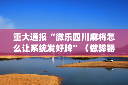 重大通报“微乐四川麻将怎么让系统发好牌”（做弊器软件下载)