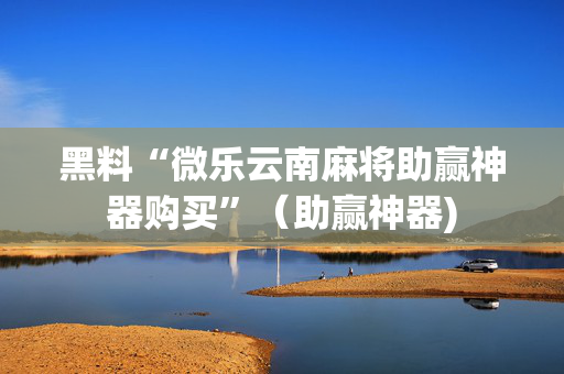 黑料“微乐云南麻将助赢神器购买”（助赢神器)