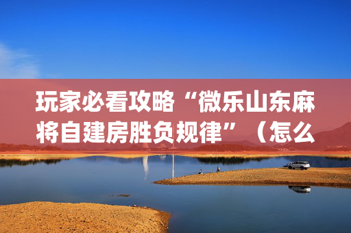 玩家必看攻略“微乐山东麻将自建房胜负规律”（怎么让系统给自己好牌)