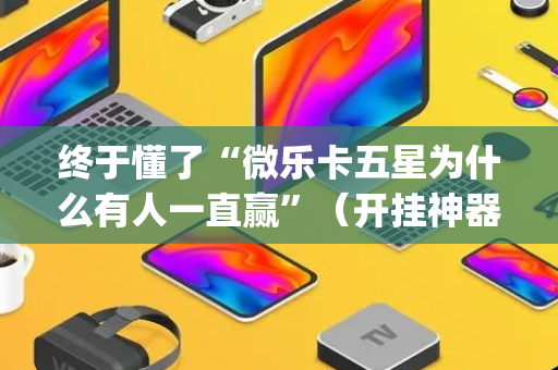 终于懂了“微乐卡五星为什么有人一直赢”（开挂神器下载)