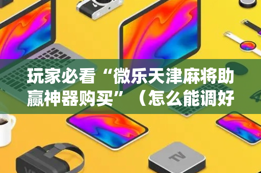 玩家必看“微乐天津麻将助赢神器购买”（怎么能调好牌)