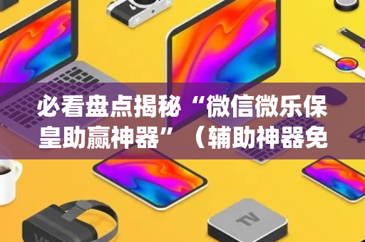 必看盘点揭秘“微信微乐保皇助赢神器”（辅助神器免费)