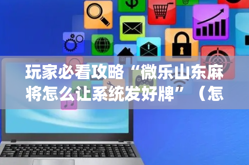 玩家必看攻略“微乐山东麻将怎么让系统发好牌”（怎么能让牌好一点)