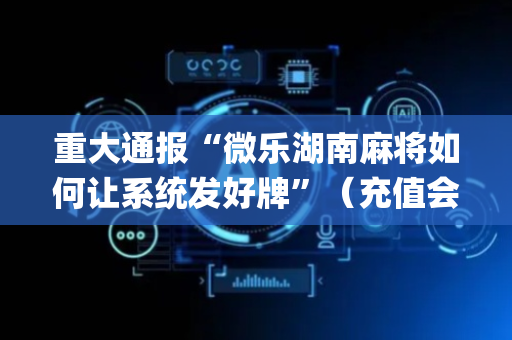 重大通报“微乐湖南麻将如何让系统发好牌”（充值会提高胜率么)
