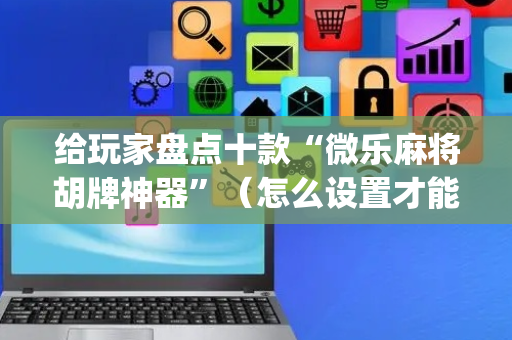 给玩家盘点十款“微乐麻将胡牌神器”（怎么设置才能赢)