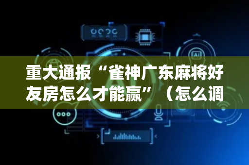 重大通报“雀神广东麻将好友房怎么才能赢”（怎么调胜率)
