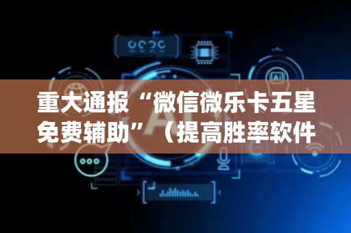 重大通报“微信微乐卡五星免费辅助”（提高胜率软件)