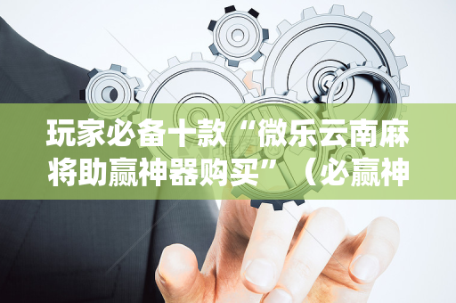 玩家必备十款“微乐云南麻将助赢神器购买”（必赢神器免费安装)