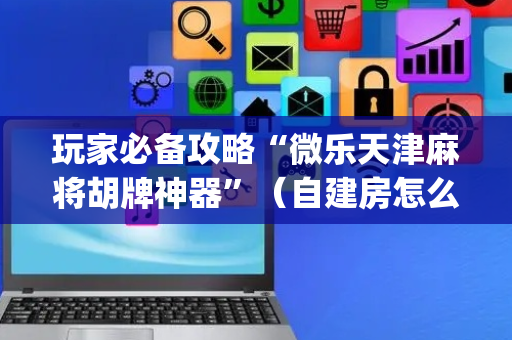 玩家必备攻略“微乐天津麻将胡牌神器”（自建房怎么拿好牌)