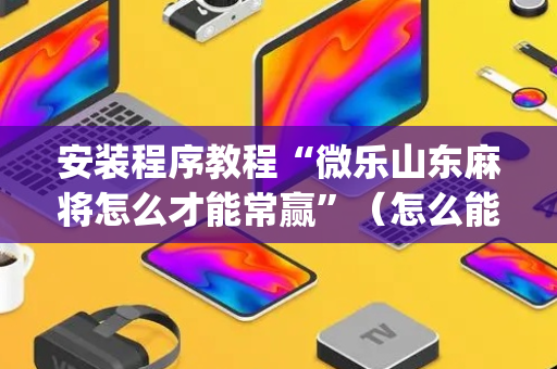 安装程序教程“微乐山东麻将怎么才能常赢”（怎么能调好牌)