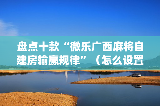 盘点十款“微乐广西麻将自建房输赢规律”（怎么设置才能赢)