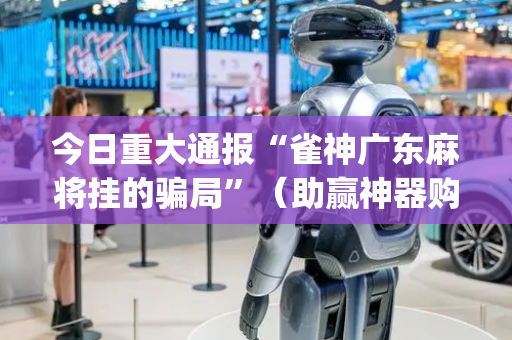 今日重大通报“雀神广东麻将挂的骗局”（助赢神器购买)