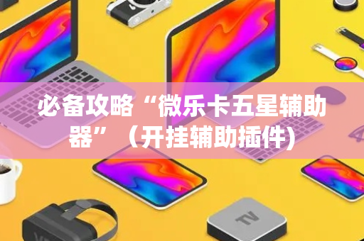 必备攻略“微乐卡五星辅助器”（开挂辅助插件)