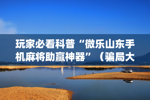 玩家必看科普“微乐山东手机麻将助赢神器”（骗局大揭秘)