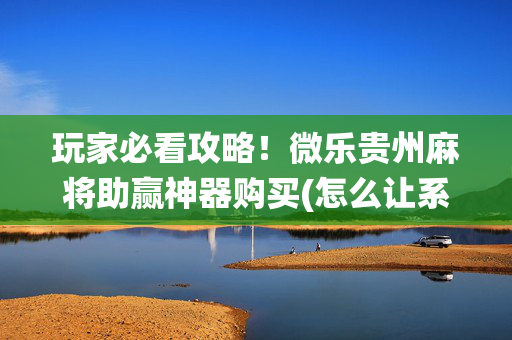 玩家必看攻略！微乐贵州麻将助赢神器购买(怎么让系统给你发好牌)