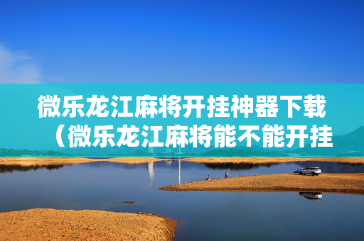 微乐龙江麻将开挂神器下载（微乐龙江麻将能不能开挂）