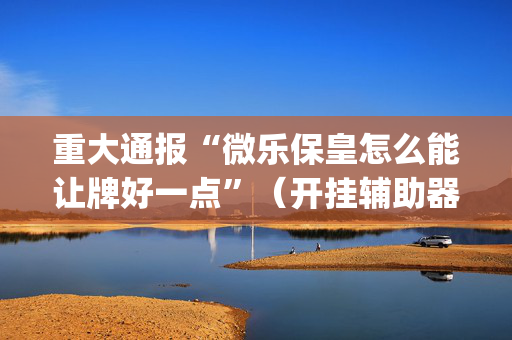 重大通报“微乐保皇怎么能让牌好一点”（开挂辅助器插件)