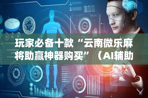 玩家必备十款“云南微乐麻将助赢神器购买”（AI辅助胡牌规则)