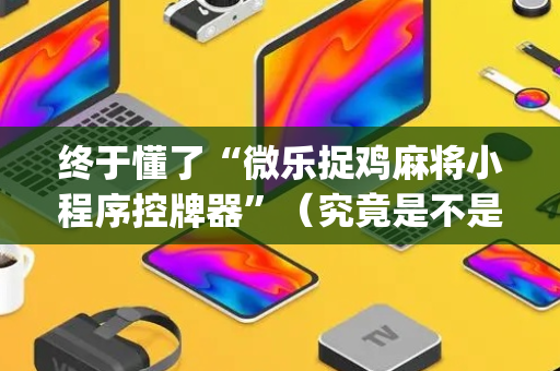 终于懂了“微乐捉鸡麻将小程序控牌器”（究竟是不是有挂)