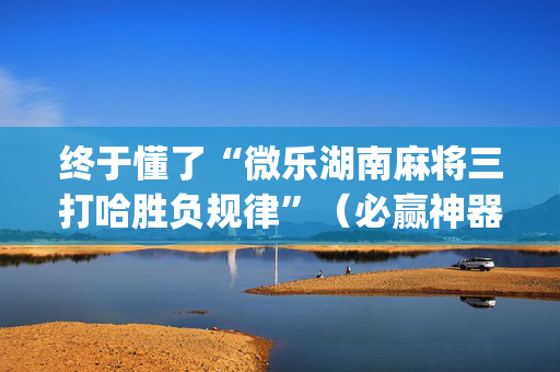 终于懂了“微乐湖南麻将三打哈胜负规律”（必赢神器辅助器)