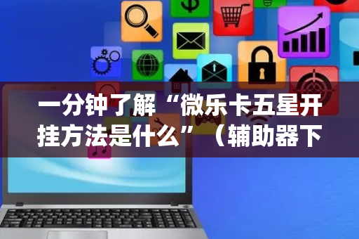 一分钟了解“微乐卡五星开挂方法是什么”（辅助器下载)