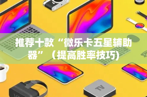 推荐十款“微乐卡五星辅助器”（提高胜率技巧)