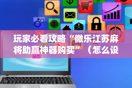 玩家必看攻略“微乐江苏麻将助赢神器购买”（怎么设置能有好牌)