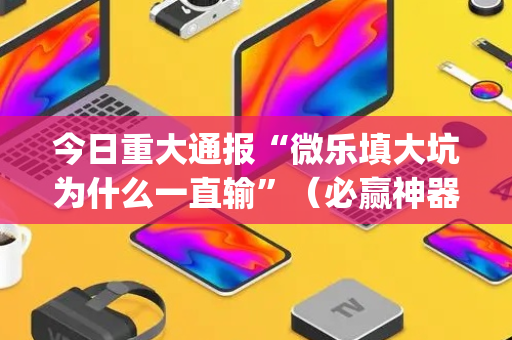今日重大通报“微乐填大坑为什么一直输”（必赢神器免费安装)