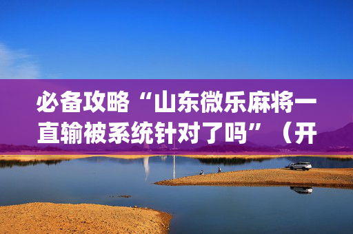 必备攻略“山东微乐麻将一直输被系统针对了吗”（开挂神器下载)