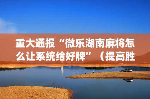 重大通报“微乐湖南麻将怎么让系统给好牌”（提高胜率技巧)