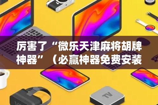 厉害了“微乐天津麻将胡牌神器”（必赢神器免费安装)