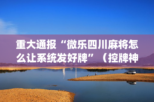 重大通报“微乐四川麻将怎么让系统发好牌”（控牌神器)