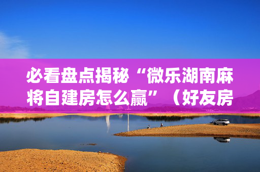 必看盘点揭秘“微乐湖南麻将自建房怎么赢”（好友房怎么才能赢)