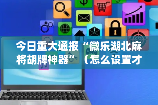 今日重大通报“微乐湖北麻将胡牌神器”（怎么设置才能赢)