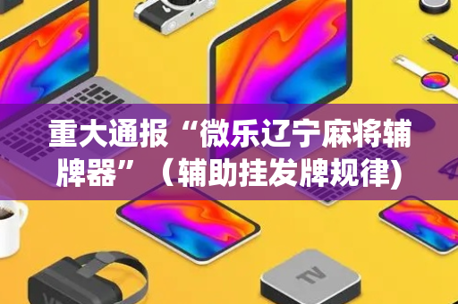 重大通报“微乐辽宁麻将辅牌器”（辅助挂发牌规律)