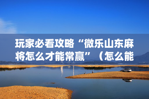 玩家必看攻略“微乐山东麻将怎么才能常赢”（怎么能得到好牌)
