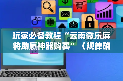 玩家必备教程“云南微乐麻将助赢神器购买”（规律确实有挂)