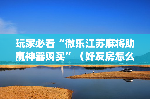 玩家必看“微乐江苏麻将助赢神器购买”（好友房怎么才能赢)