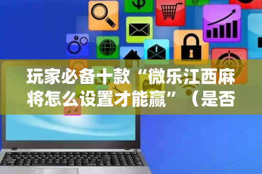 玩家必备十款“微乐江西麻将怎么设置才能赢”（是否能开挂)