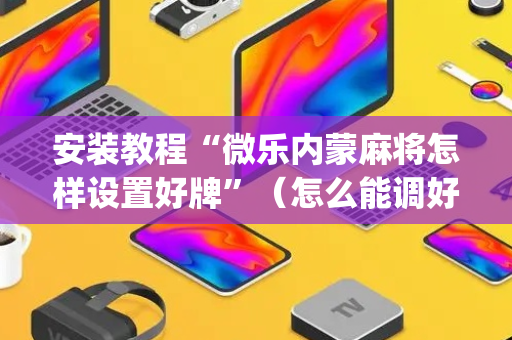 安装教程“微乐内蒙麻将怎样设置好牌”（怎么能调好牌)