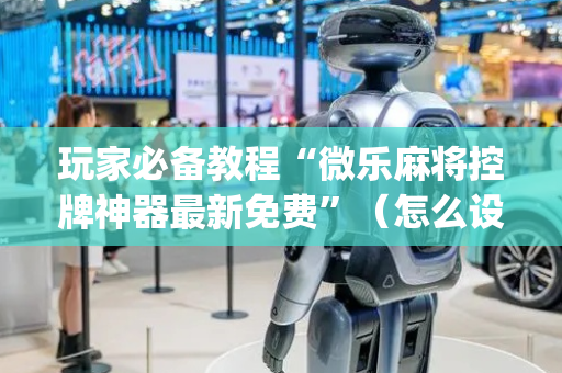 玩家必备教程“微乐麻将控牌神器最新免费”（怎么设置能有好牌)