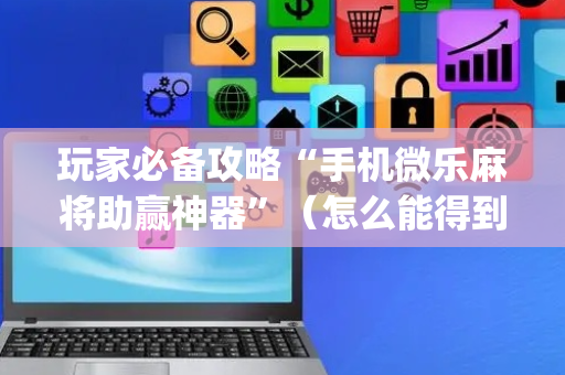 玩家必备攻略“手机微乐麻将助赢神器”（怎么能得到好牌)