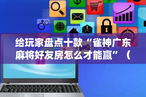 给玩家盘点十款“雀神广东麻将好友房怎么才能赢”（怎么控制输赢)