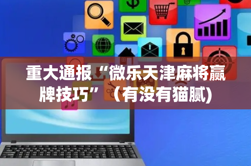重大通报“微乐天津麻将赢牌技巧”（有没有猫腻)